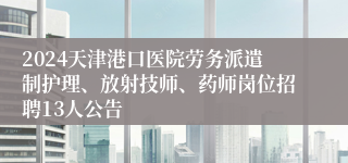 2024天津港口医院劳务派遣制护理、放射技师、药师岗位招聘13人公告