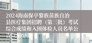 2024海南保亭黎族苗族自治县医疗集团招聘（第三批）考试综合成绩和入围体检人员名单公告（第6号）