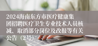 2024海南东方市医疗健康集团招聘医疗卫生专业技术人员核减、取消部分岗位及改报等有关公告（2号）