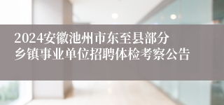 2024安徽池州市东至县部分乡镇事业单位招聘体检考察公告