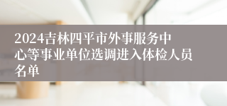 2024吉林四平市外事服务中心等事业单位选调进入体检人员名单