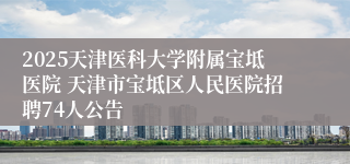 2025天津医科大学附属宝坻医院 天津市宝坻区人民医院招聘74人公告