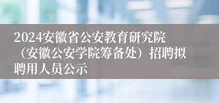 2024安徽省公安教育研究院（安徽公安学院筹备处）招聘拟聘用人员公示