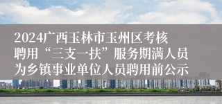 2024广西玉林市玉州区考核聘用“三支一扶”服务期满人员为乡镇事业单位人员聘用前公示