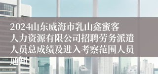 2024山东威海市乳山鑫蜜客人力资源有限公司招聘劳务派遣人员总成绩及进入考察范围人员通知