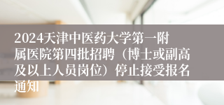 2024天津中医药大学第一附属医院第四批招聘（博士或副高及以上人员岗位）停止接受报名通知