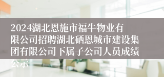 2024湖北恩施市福牛物业有限公司招聘湖北硒恩城市建设集团有限公司下属子公司人员成绩公示